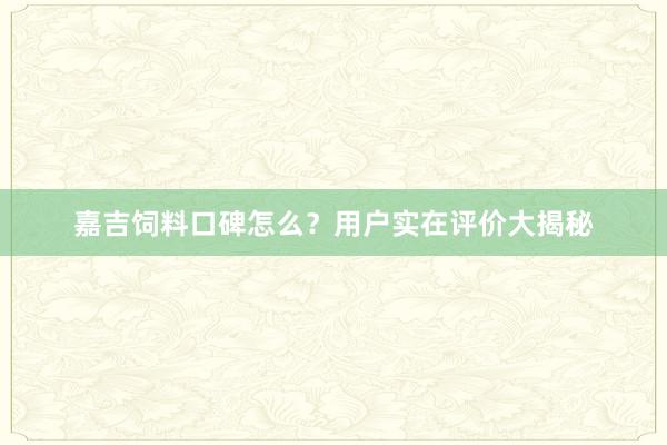 嘉吉饲料口碑怎么？用户实在评价大揭秘